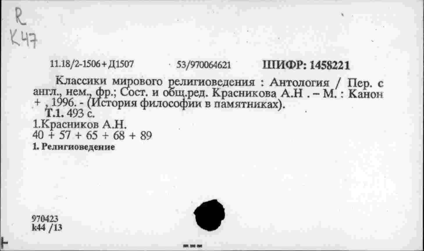 ﻿
11.18/2-1506+ Д1507	53/970064621 ШИФР: 1458221
Классики мирового религиоведения : Антология / Пер. с англ., нем., фр.; Сост. и оощ.ред. Красникова А.Н . - М.: Канон +	‘ (История философии в памятниках).
1.Красников А.Н.
40 + 57 + 65 + 68 + 89
1. Религиоведение
970423 к44 /13